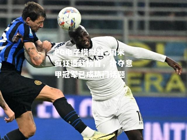 国米疯狂追赶榜首，抢夺意甲冠军已成热门话题