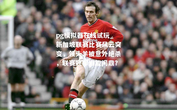 新加坡联赛比赛风云突变，领头羊被意外绝杀，联赛冠军谁能问鼎？