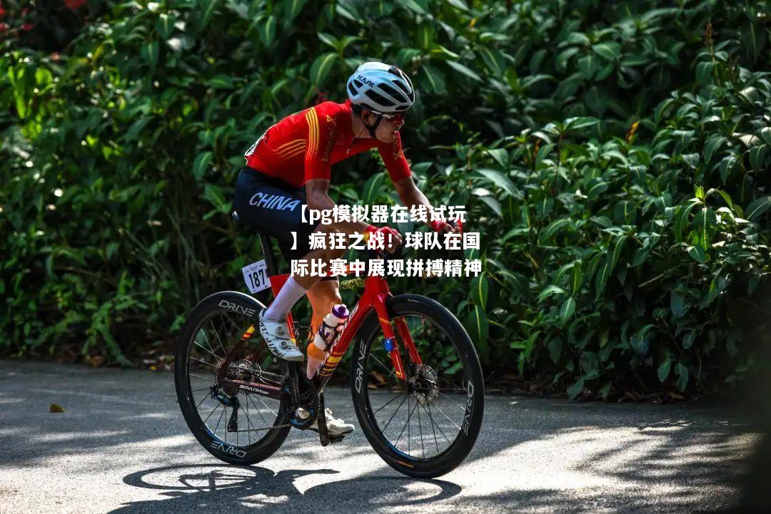 疯狂之战！球队在国际比赛中展现拼搏精神